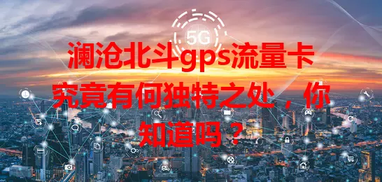 澜沧北斗gps流量卡究竟有何独特之处，你知道吗？
