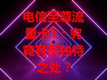 电信至尊流量卡1：究竟有何独特之处？