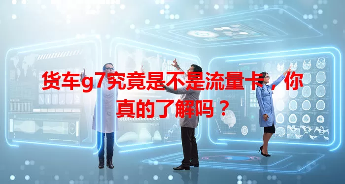 货车g7究竟是不是流量卡，你真的了解吗？