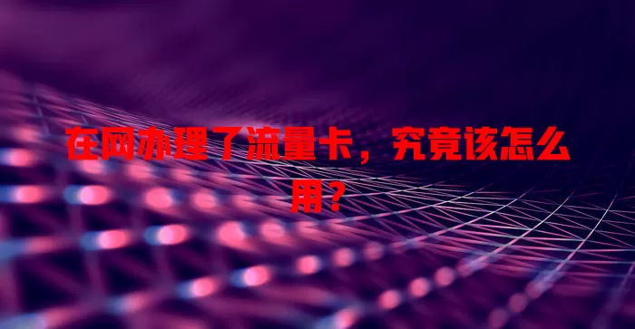 在网办理了流量卡，究竟该怎么用？
