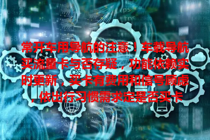 常开车用导航的注意！车载导航买流量卡与否存疑，功能依赖实时更新，买卡有费用和信号顾虑，依出行习惯需求定是否买卡