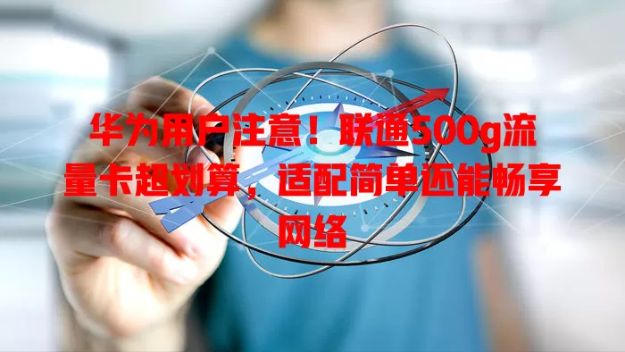 华为用户注意！联通500g流量卡超划算，适配简单还能畅享网络