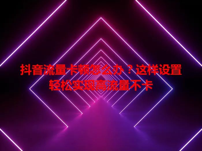 抖音流量卡顿怎么办？这样设置轻松实现高流量不卡