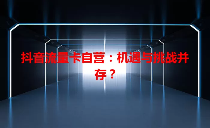 抖音流量卡自营：机遇与挑战并存？