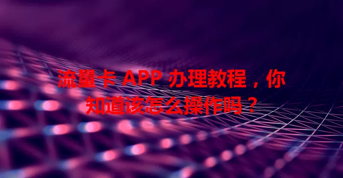 流量卡 APP 办理教程，你知道该怎么操作吗？