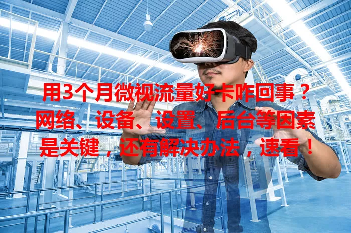 用3个月微视流量好卡咋回事？网络、设备、设置、后台等因素是关键，还有解决办法，速看！