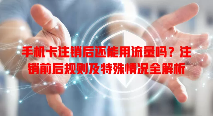 手机卡注销后还能用流量吗？注销前后规则及特殊情况全解析