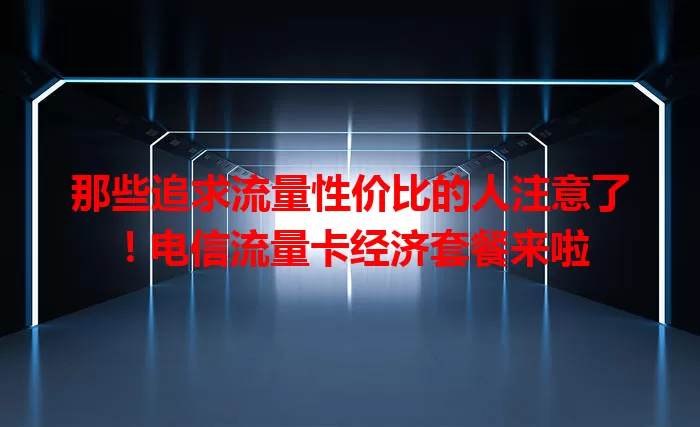 那些追求流量性价比的人注意了！电信流量卡经济套餐来啦