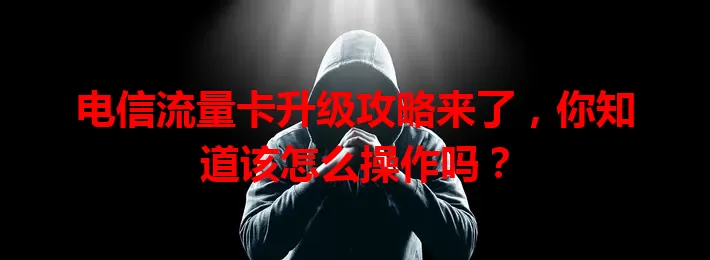 电信流量卡升级攻略来了，你知道该怎么操作吗？