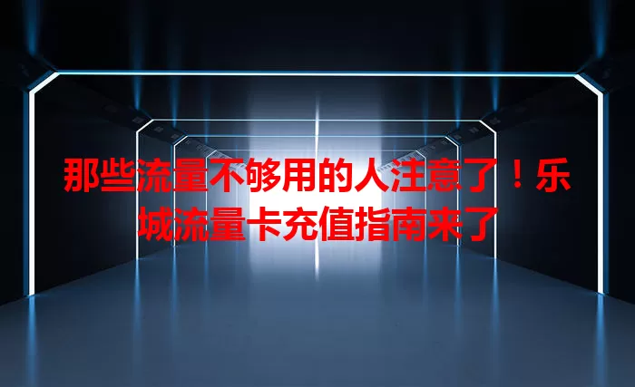 那些流量不够用的人注意了！乐城流量卡充值指南来了
