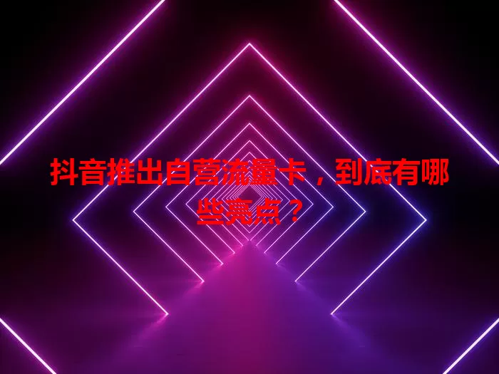 抖音推出自营流量卡，到底有哪些亮点？