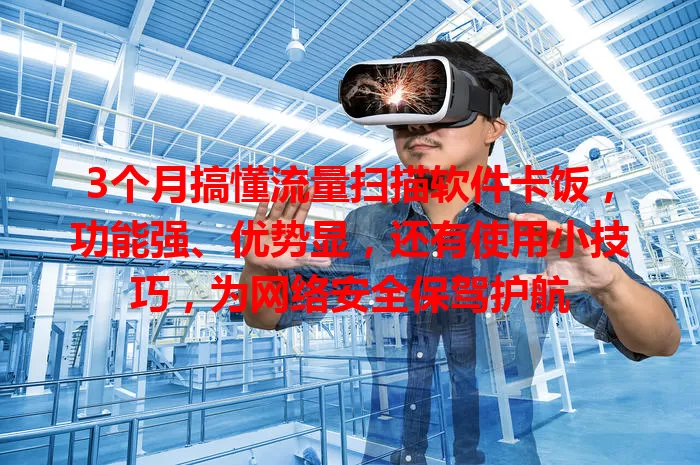3个月搞懂流量扫描软件卡饭，功能强、优势显，还有使用小技巧，为网络安全保驾护航