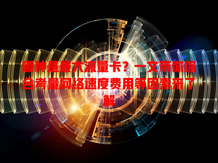 哪种是最大流量卡？一文带你综合考量网络速度费用等因素来了解
