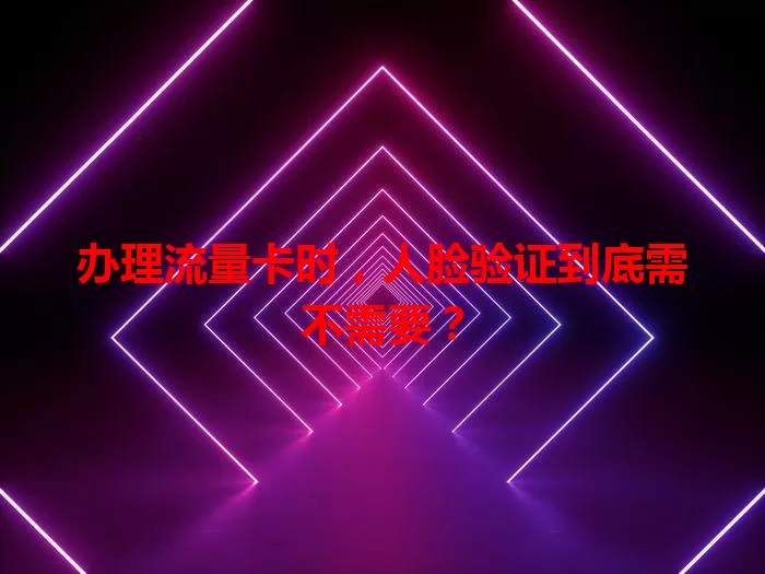 办理流量卡时，人脸验证到底需不需要？