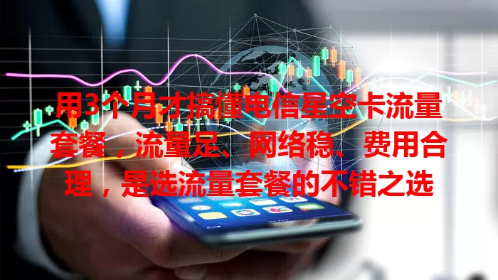 用3个月才搞懂电信星空卡流量套餐，流量足、网络稳、费用合理，是选流量套餐的不错之选