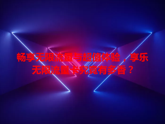 畅享无限流量与超值体验，享乐无限流量卡究竟有多香？