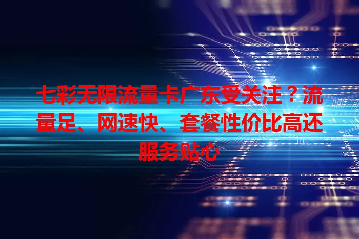 七彩无限流量卡广东受关注？流量足、网速快、套餐性价比高还服务贴心
