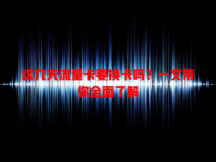 这几天流量卡要换卡吗？一文带你全面了解