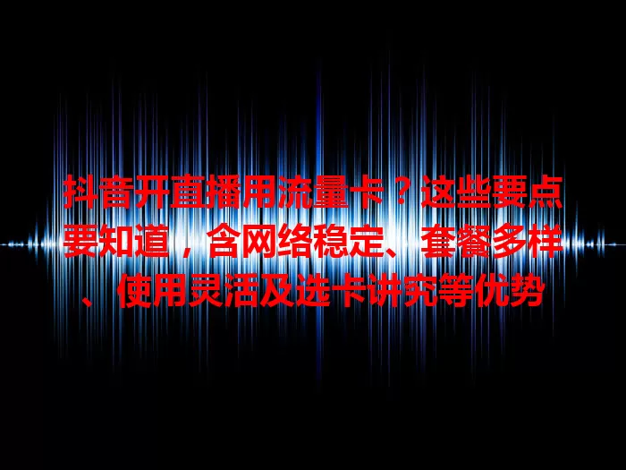 抖音开直播用流量卡？这些要点要知道，含网络稳定、套餐多样、使用灵活及选卡讲究等优势