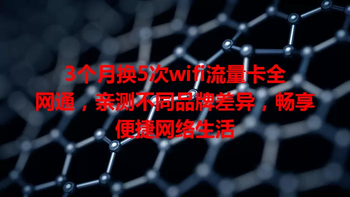 3个月换5次wifi流量卡全网通，亲测不同品牌差异，畅享便捷网络生活