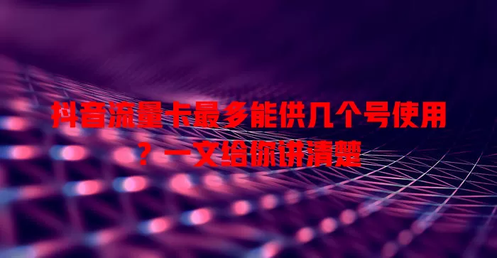 抖音流量卡最多能供几个号使用？一文给你讲清楚