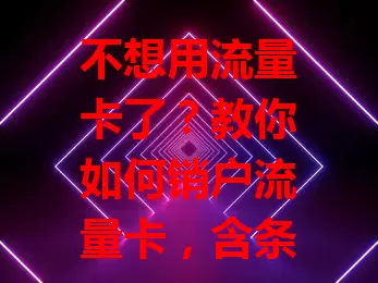 不想用流量卡了？教你如何销户流量卡，含条件、材料准备、联系客服及线下销户等流程