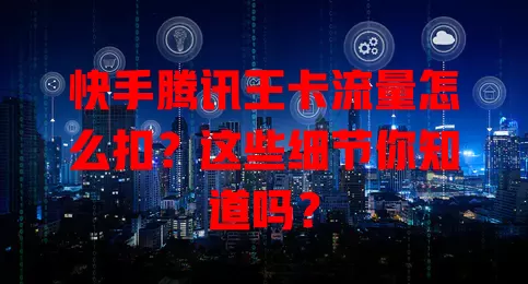 快手腾讯王卡流量怎么扣？这些细节你知道吗？