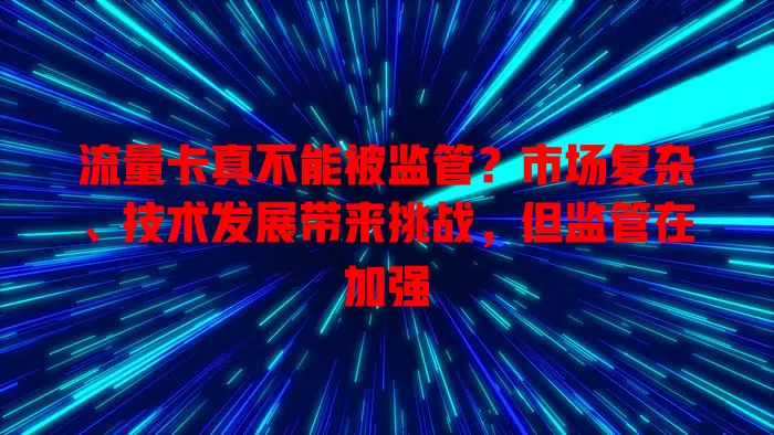 流量卡真不能被监管？市场复杂、技术发展带来挑战，但监管在加强