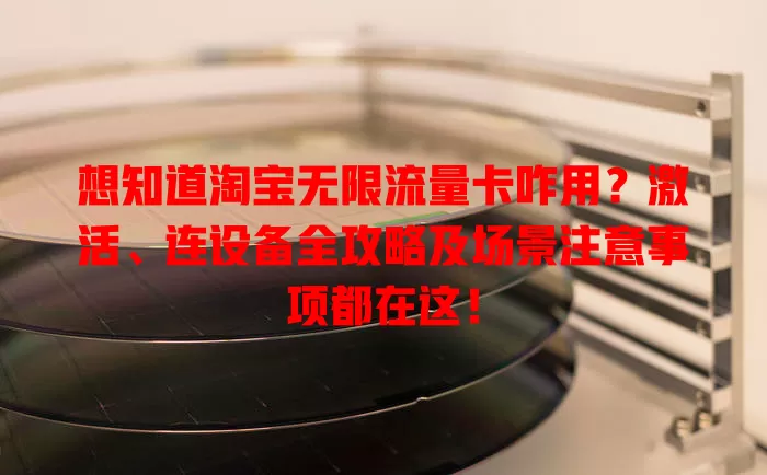 想知道淘宝无限流量卡咋用？激活、连设备全攻略及场景注意事项都在这！