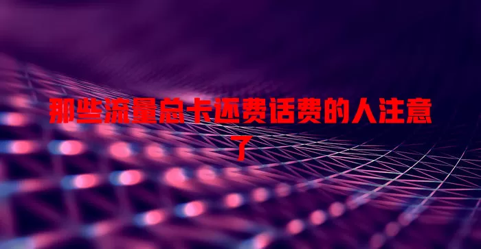 那些流量总卡还费话费的人注意了