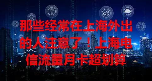 那些经常在上海外出的人注意了！上海电信流量月卡超划算