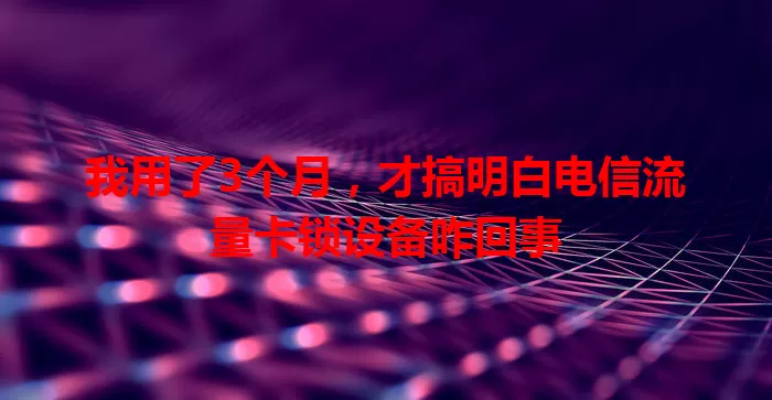 我用了3个月，才搞明白电信流量卡锁设备咋回事