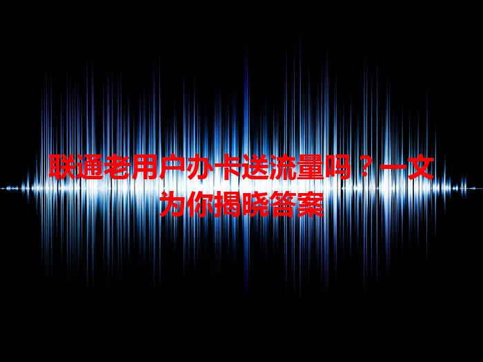 联通老用户办卡送流量吗？一文为你揭晓答案