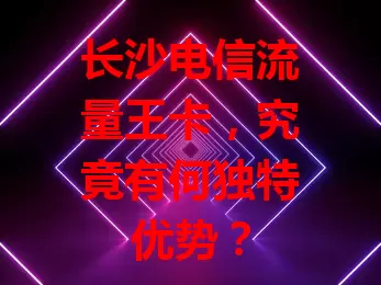 长沙电信流量王卡，究竟有何独特优势？
