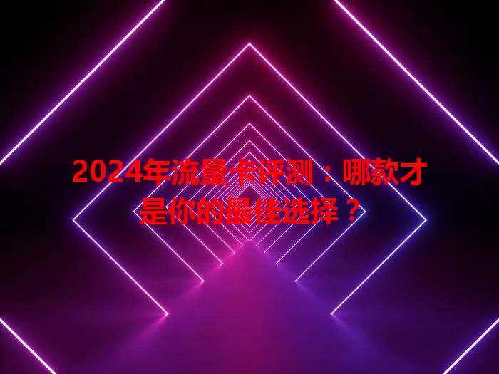 2024年流量卡评测：哪款才是你的最佳选择？