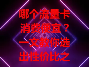哪个流量卡消费便宜？一文教你选出性价比之选
