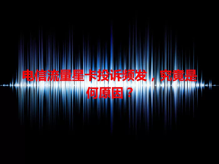 电信流量星卡投诉频发，究竟是何原因？