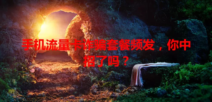 手机流量卡诈骗套餐频发，你中招了吗？