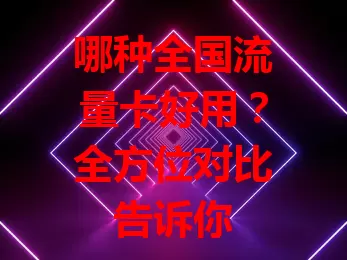 哪种全国流量卡好用？全方位对比告诉你