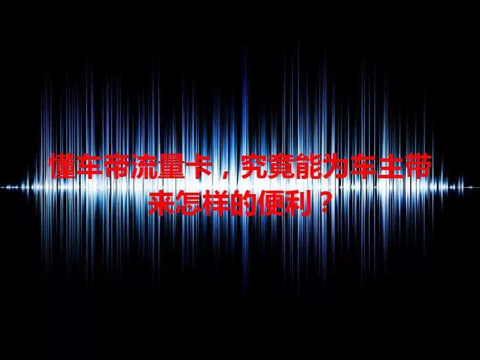 懂车帝流量卡，究竟能为车主带来怎样的便利？